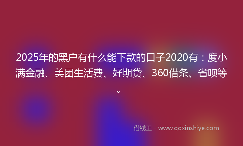 2025年的黑户有什么能下款的口子2020有：度小满金融、美团生活费、好期贷、360借条、省呗等。