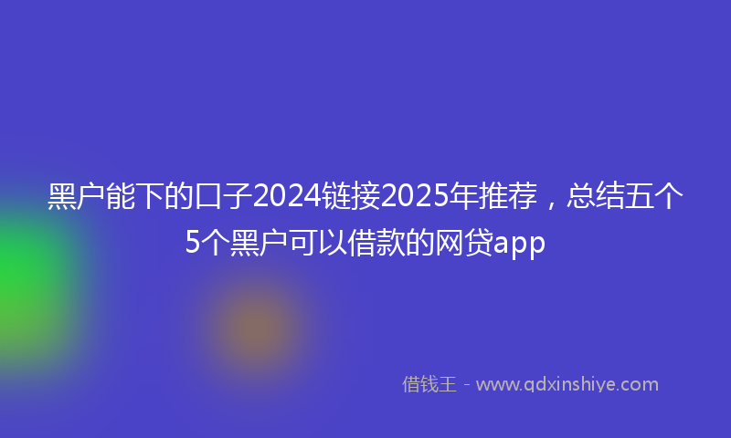 黑户能下的口子2024链接2025年推荐，总结五个5个黑户可以借款的网贷app