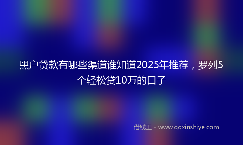 黑户贷款有哪些渠道谁知道2025年推荐，罗列5个轻松贷10万的口子