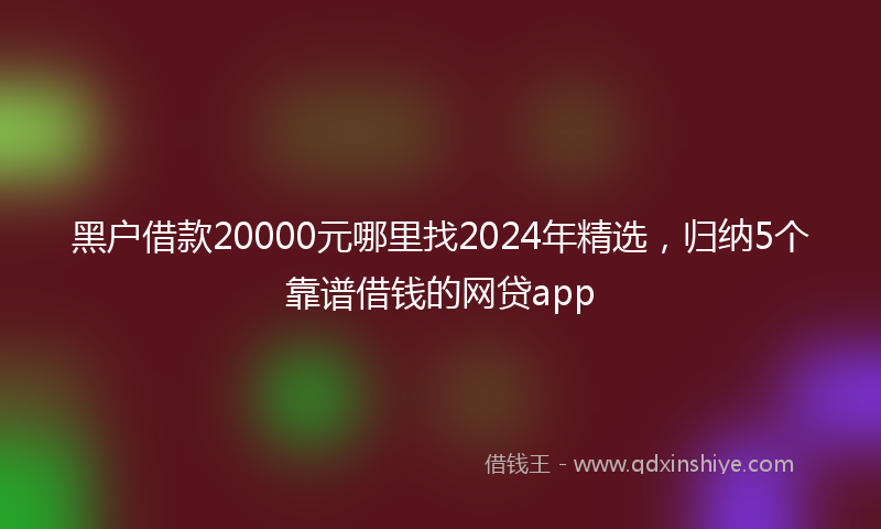 黑户借款20000元哪里找2024年精选，归纳5个靠谱借钱的网贷app
