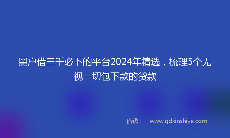 黑户借三千必下的平台2024年精选，梳理5个无视一切包下款的贷款