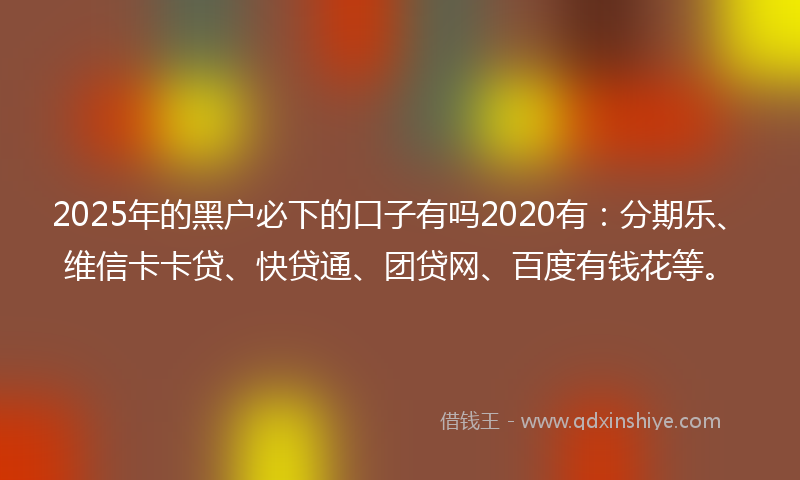 2025年的黑户必下的口子有吗2020有：分期乐、维信卡卡贷、快贷通、团贷网、百度有钱花等。