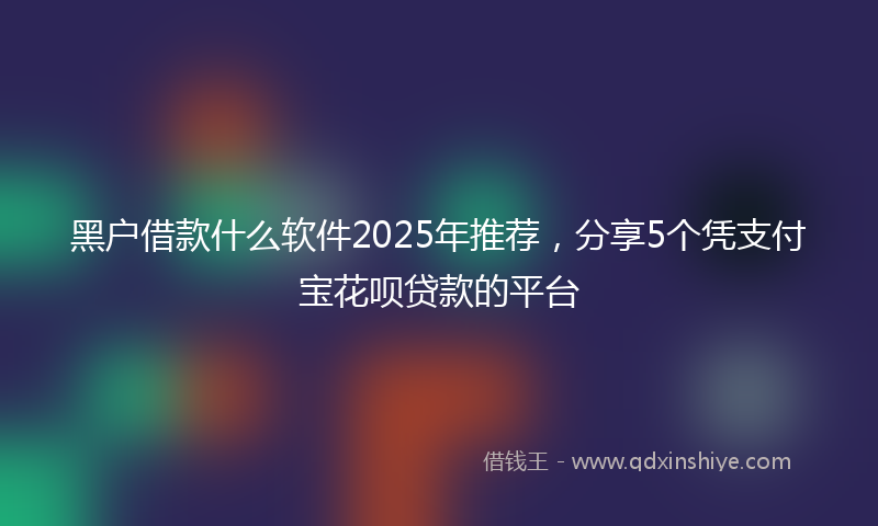 黑户借款什么软件2025年推荐，分享5个凭支付宝花呗贷款的平台