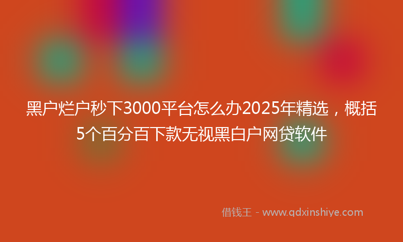 黑户烂户秒下3000平台怎么办2025年精选，概括5个百分百下款无视黑白户网贷软件