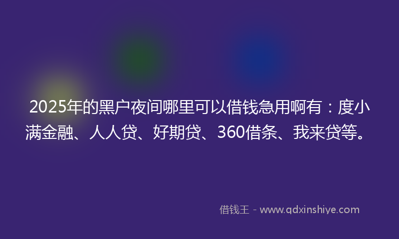 2025年的黑户夜间哪里可以借钱急用啊有：度小满金融、人人贷、好期贷、360借条、我来贷等。
