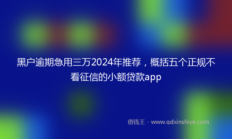 黑户逾期急用三万2024年推荐，概括五个正规不看征信的小额贷款app