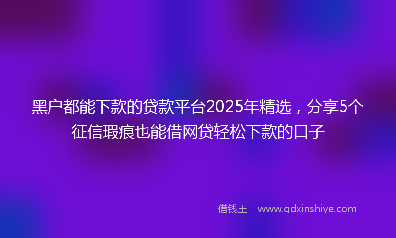 黑户都能下款的贷款平台2025年精选，分享5个征信瑕疵也能借网贷轻松下款的口子