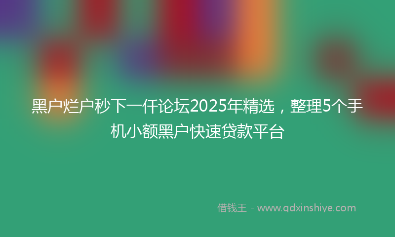 黑户烂户秒下一仟论坛2025年精选，整理5个手机小额黑户快速贷款平台