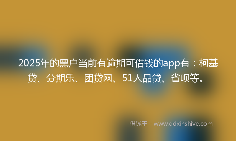 2025年的黑户当前有逾期可借钱的app有：柯基贷、分期乐、团贷网、51人品贷、省呗等。