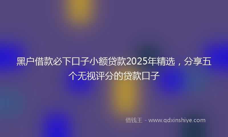 黑户借款必下口子小额贷款2025年精选，分享五个无视评分的贷款口子