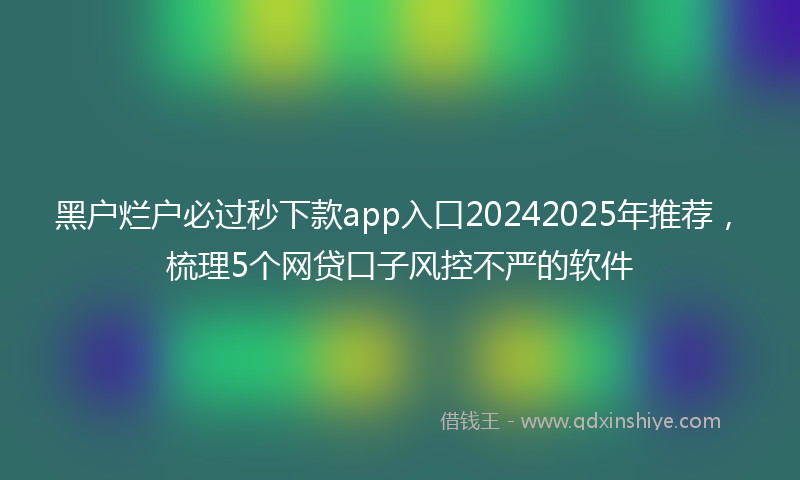 黑户烂户必过秒下款app入口20242025年推荐，梳理5个网贷口子风控不严的软件