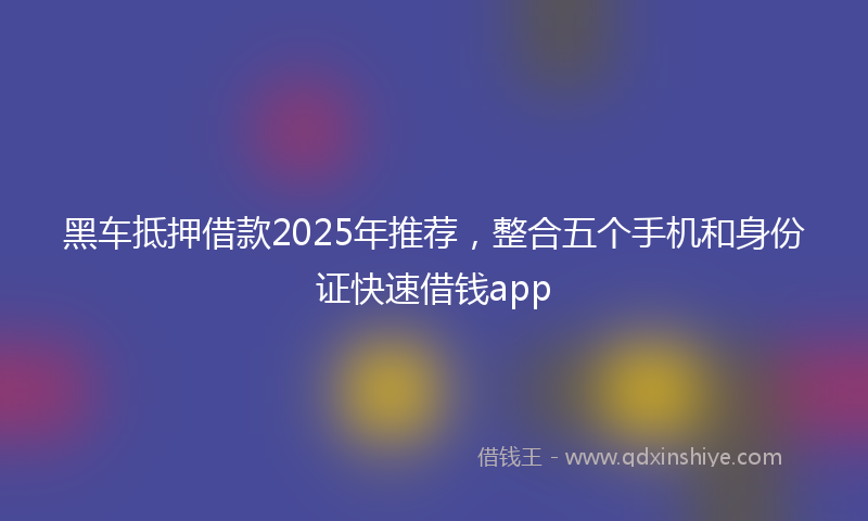 黑车抵押借款2025年推荐，整合五个手机和身份证快速借钱app