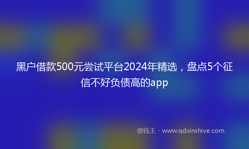 黑户借款500元尝试平台2024年精选，盘点5个征信不好负债高的app