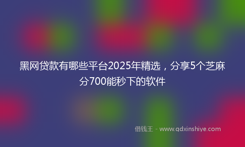 黑网贷款有哪些平台2025年精选，分享5个芝麻分700能秒下的软件