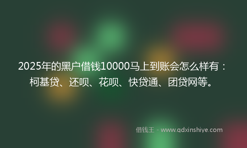 2025年的黑户借钱10000马上到账会怎么样有：柯基贷、还呗、花呗、快贷通、团贷网等。