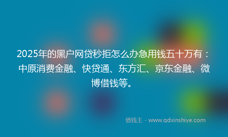 2025年的黑户网贷秒拒怎么办急用钱五十万有：中原消费金融、快贷通、东方汇、京东金融、微博借钱等。