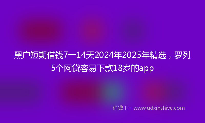黑户短期借钱7一14天2024年2025年精选，罗列5个网贷容易下款18岁的app