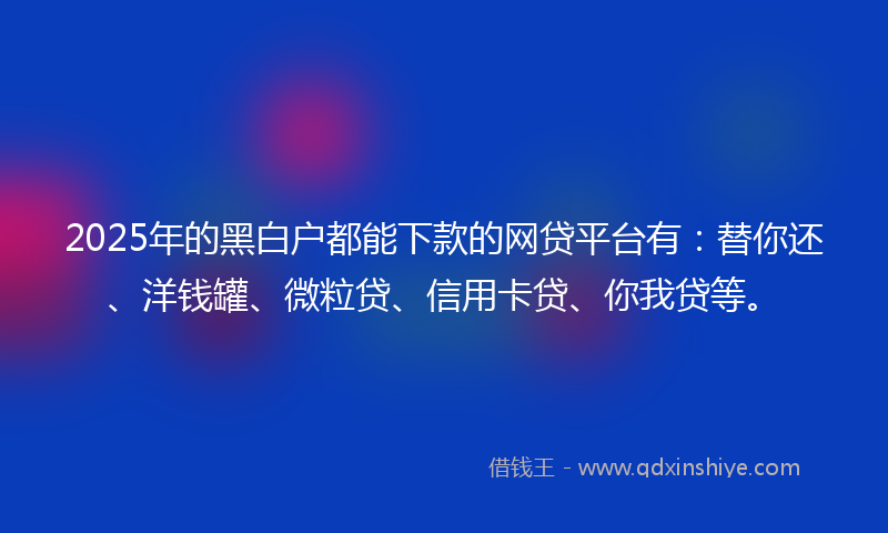 2025年的黑白户都能下款的网贷平台有：替你还、洋钱罐、微粒贷、信用卡贷、你我贷等。