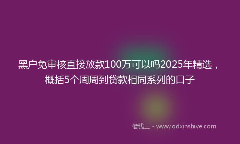 黑户免审核直接放款100万可以吗2025年精选，概括5个周周到贷款相同系列的口子