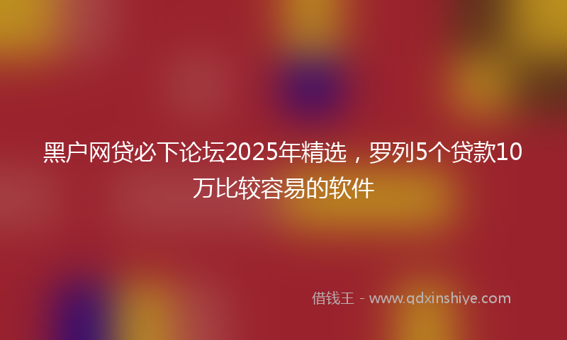 黑户网贷必下论坛2025年精选，罗列5个贷款10万比较容易的软件