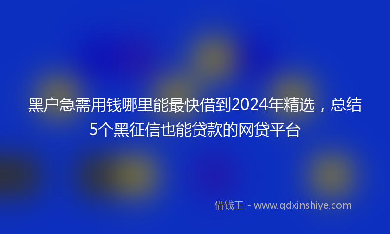 黑户急需用钱哪里能最快借到2024年精选，总结5个黑征信也能贷款的网贷平台