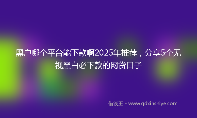 黑户哪个平台能下款啊2025年推荐，分享5个无视黑白必下款的网贷口子