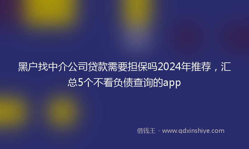 黑户找中介公司贷款需要担保吗2024年推荐，汇总5个不看负债查询的app