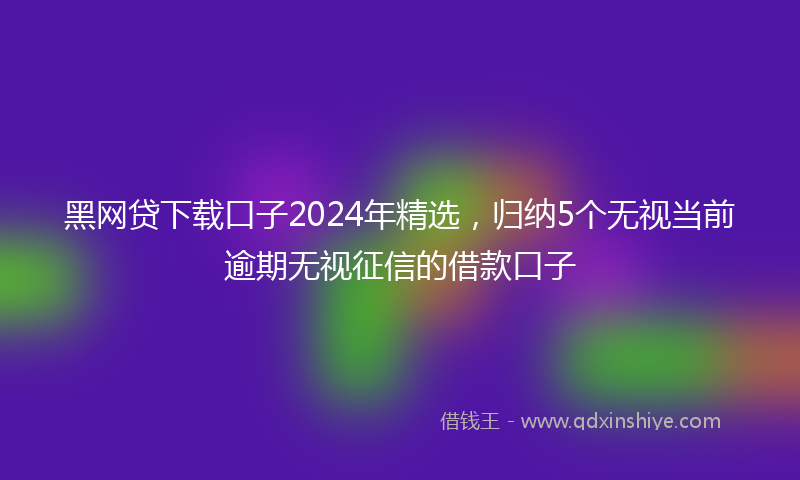 黑网贷下载口子2024年精选，归纳5个无视当前逾期无视征信的借款口子