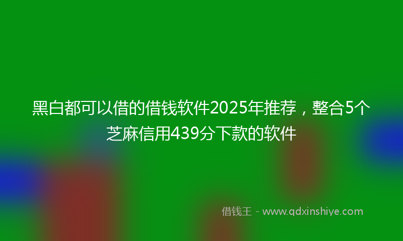 黑白都可以借的借钱软件2025年推荐，整合5个芝麻信用439分下款的软件
