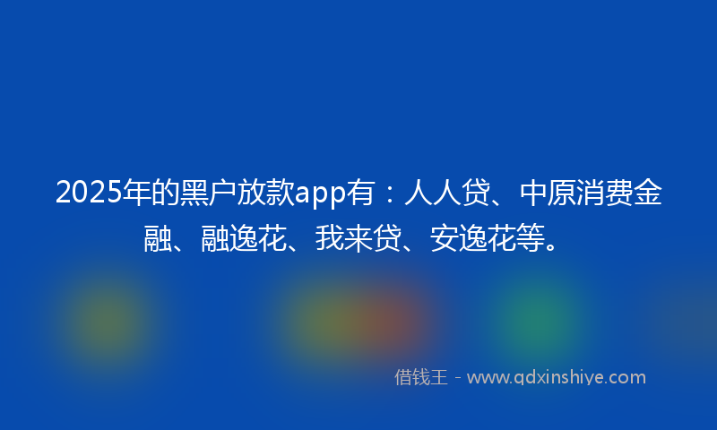 2025年的黑户放款app有：人人贷、中原消费金融、融逸花、我来贷、安逸花等。
