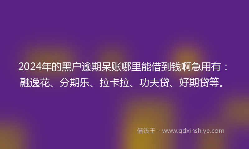 2024年的黑户逾期呆账哪里能借到钱啊急用有：融逸花、分期乐、拉卡拉、功夫贷、好期贷等。