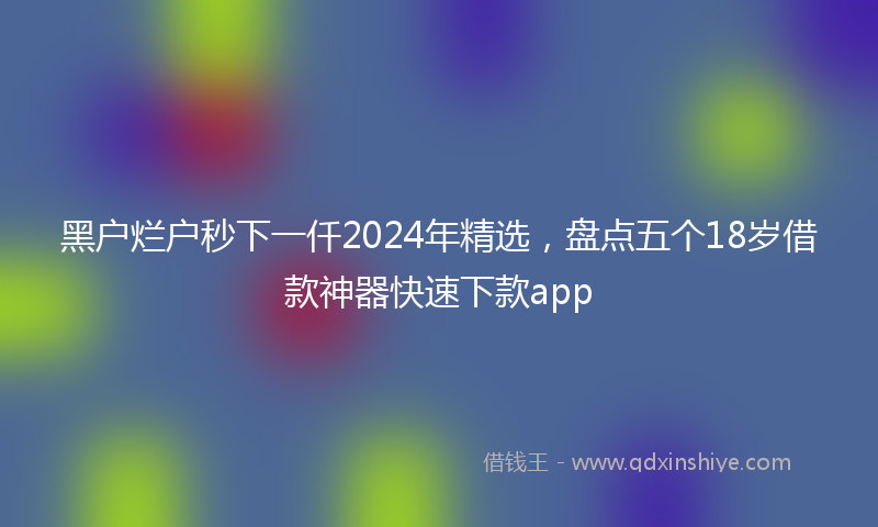 黑户烂户秒下一仟2024年精选，盘点五个18岁借款神器快速下款app
