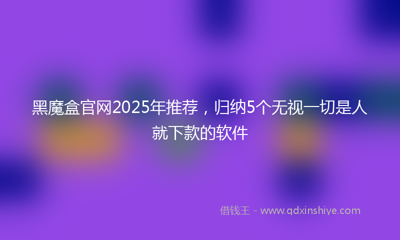 黑魔盒官网2025年推荐，归纳5个无视一切是人就下款的软件