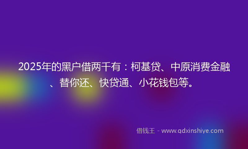 2025年的黑户借两千有：柯基贷、中原消费金融、替你还、快贷通、小花钱包等。