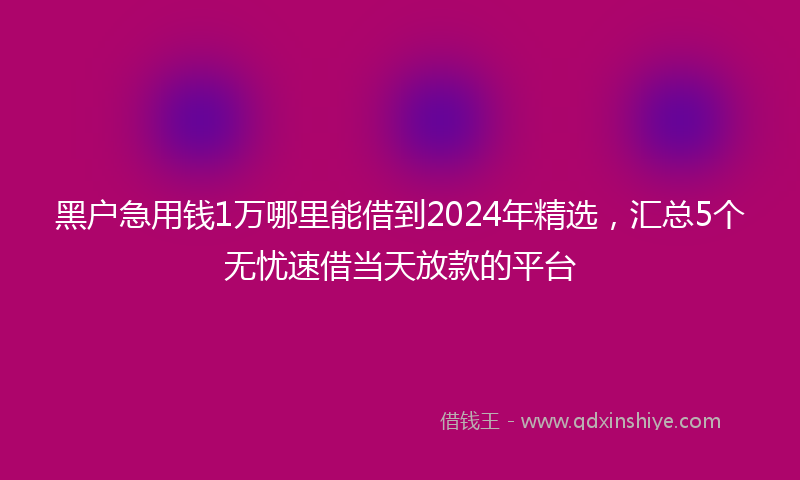 黑户急用钱1万哪里能借到2024年精选，汇总5个无忧速借当天放款的平台