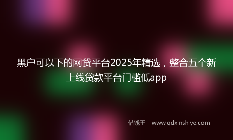 黑户可以下的网贷平台2025年精选，整合五个新上线贷款平台门槛低app