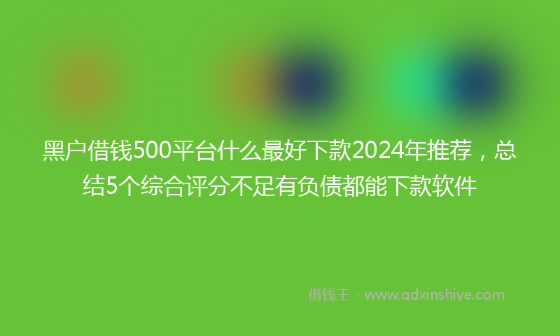 黑户借钱500平台什么最好下款2024年推荐，总结5个综合评分不足有负债都能下款软件