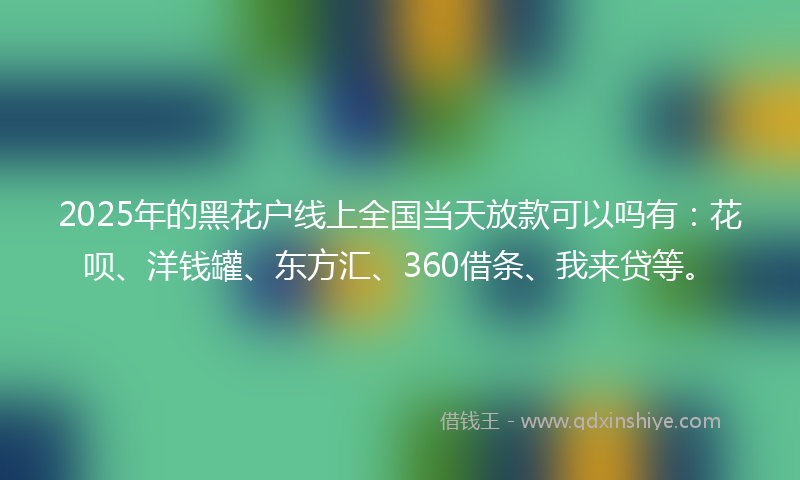 2025年的黑花户线上全国当天放款可以吗有：花呗、洋钱罐、东方汇、360借条、我来贷等。