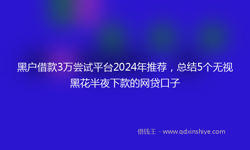 黑户借款3万尝试平台2024年推荐，总结5个无视黑花半夜下款的网贷口子
