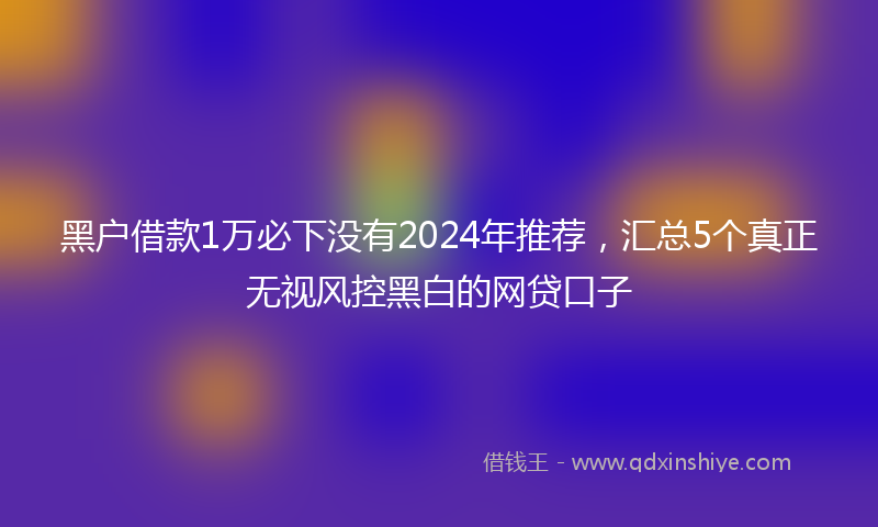 黑户借款1万必下没有2024年推荐，汇总5个真正无视风控黑白的网贷口子