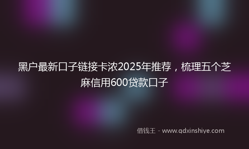 黑户最新口子链接卡浓2025年推荐，梳理五个芝麻信用600贷款口子