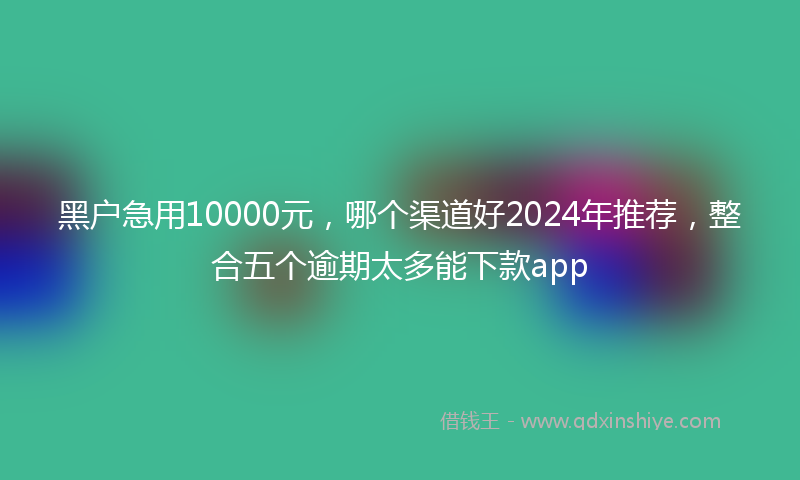 黑户急用10000元，哪个渠道好2024年推荐，整合五个逾期太多能下款app