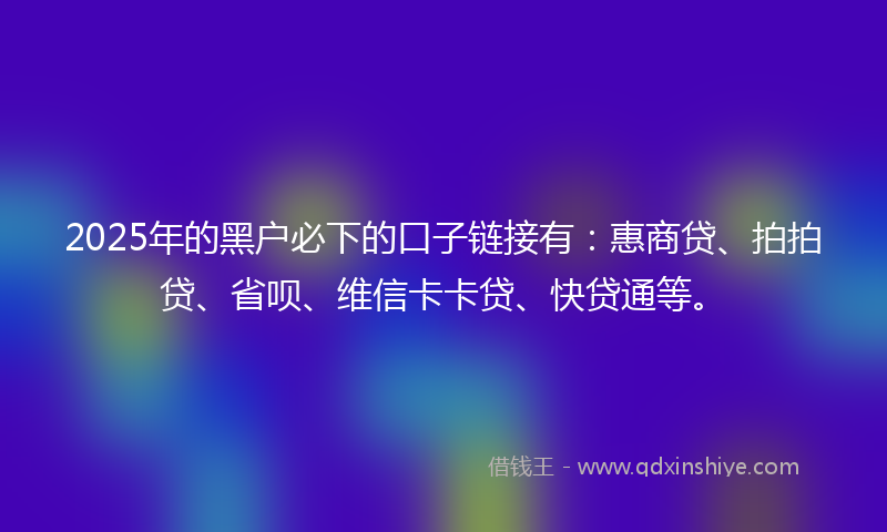 2025年的黑户必下的口子链接有：惠商贷、拍拍贷、省呗、维信卡卡贷、快贷通等。