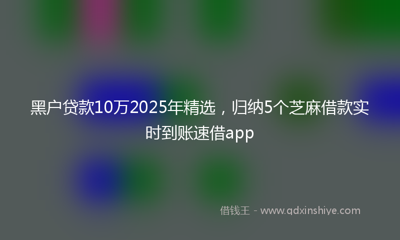 黑户贷款10万2025年精选，归纳5个芝麻借款实时到账速借app