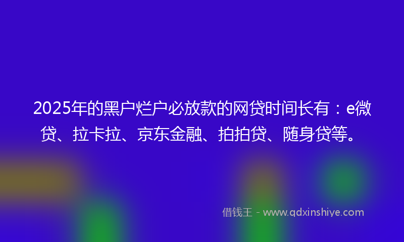 2025年的黑户烂户必放款的网贷时间长有：e微贷、拉卡拉、京东金融、拍拍贷、随身贷等。
