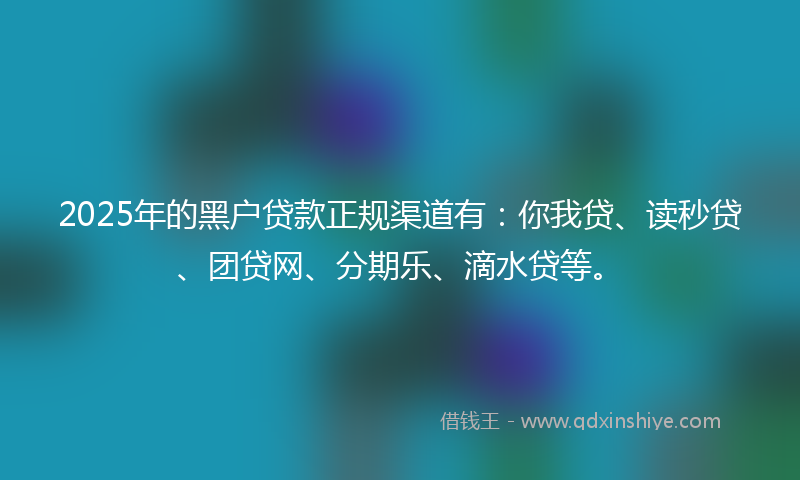 2025年的黑户贷款正规渠道有：你我贷、读秒贷、团贷网、分期乐、滴水贷等。
