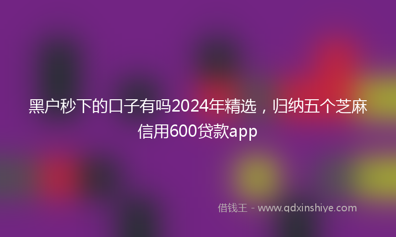 黑户秒下的口子有吗2024年精选，归纳五个芝麻信用600贷款app