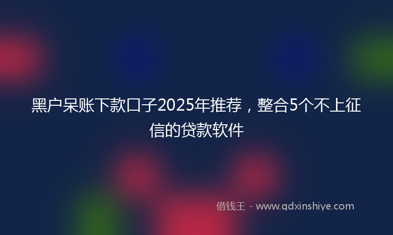 黑户呆账下款口子2025年推荐，整合5个不上征信的贷款软件