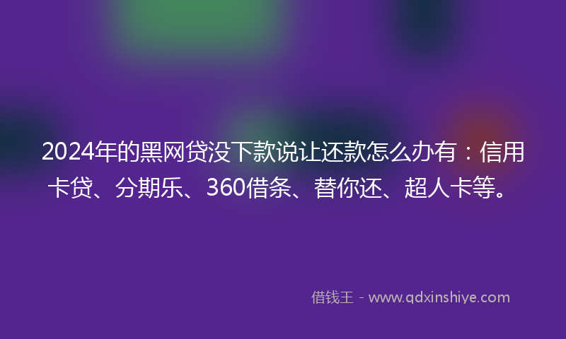 2024年的黑网贷没下款说让还款怎么办有：信用卡贷、分期乐、360借条、替你还、超人卡等。
