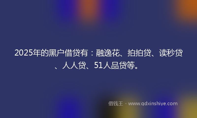 2025年的黑户借贷有：融逸花、拍拍贷、读秒贷、人人贷、51人品贷等。